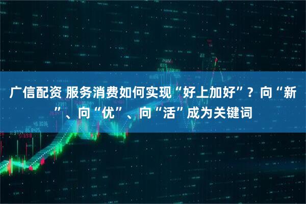 广信配资 服务消费如何实现“好上加好”？向“新”、向“优”、向“活”成为关键词