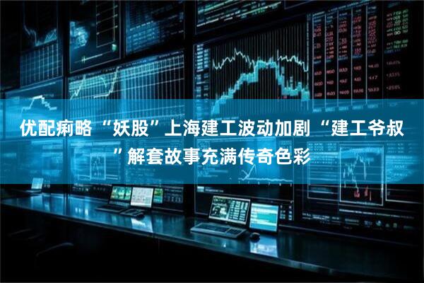 优配痢略 “妖股”上海建工波动加剧 “建工爷叔”解套故事充满传奇色彩