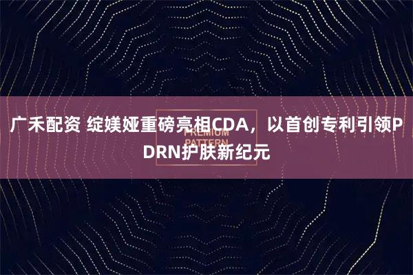 广禾配资 绽媄娅重磅亮相CDA，以首创专利引领PDRN护肤新纪元