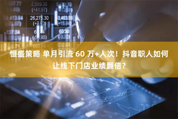 恒盛策略 单月引流 60 万+人次！抖音职人如何让线下门店业绩翻倍？