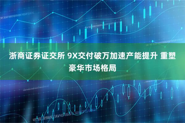 浙商证券证交所 9X交付破万加速产能提升 重塑豪华市场格局