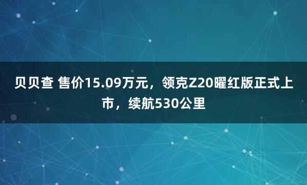 贝贝查 售价15.09万元，领克Z20曜红版正式上市，续航530公里