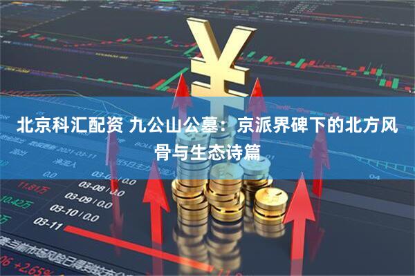 北京科汇配资 九公山公墓：京派界碑下的北方风骨与生态诗篇