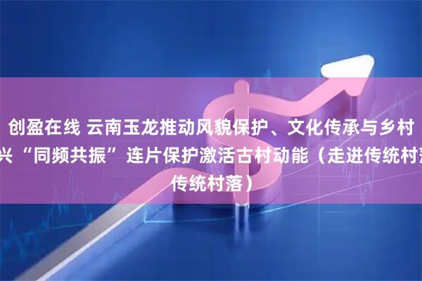 创盈在线 云南玉龙推动风貌保护、文化传承与乡村振兴 “同频共振” 连片保护激活古村动能（走进传统村落）