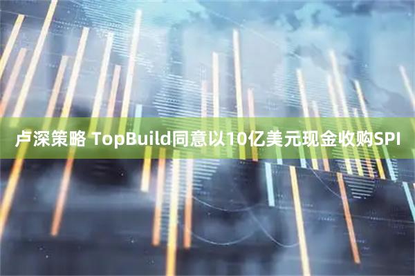 卢深策略 TopBuild同意以10亿美元现金收购SPI