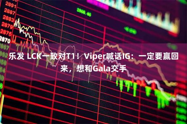乐发 LCK一致对T1！Viper喊话IG：一定要赢回来，想和Gala交手