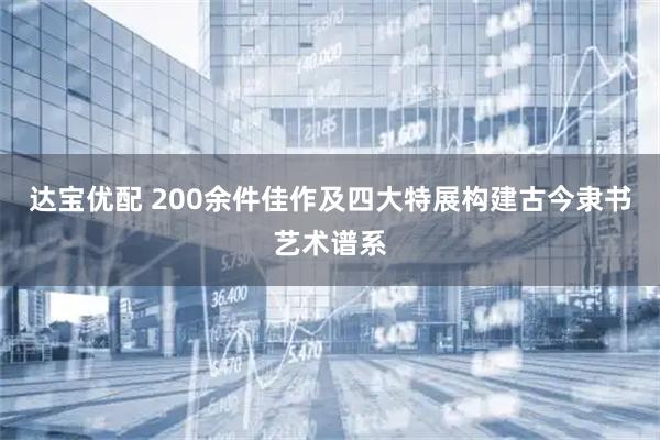 达宝优配 200余件佳作及四大特展构建古今隶书艺术谱系