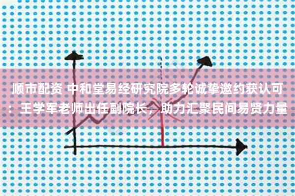 顺市配资 中和堂易经研究院多轮诚挚邀约获认可：王学军老师出任副院长，助力汇聚民间易贤力量