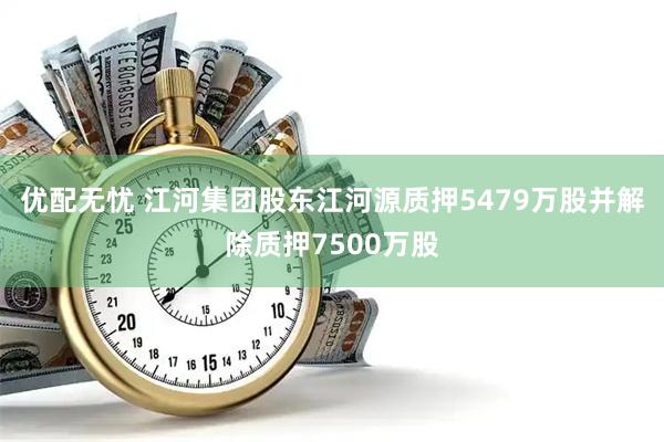 优配无忧 江河集团股东江河源质押5479万股并解除质押7500万股