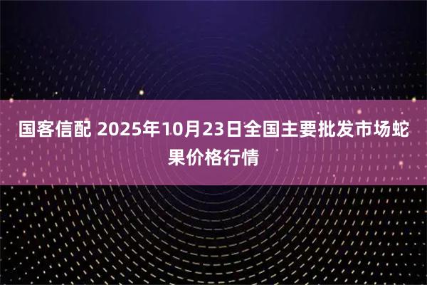 国客信配 2025年10月23日全国主要批发市场蛇果价格行情