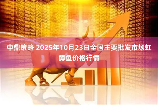 中鼎策略 2025年10月23日全国主要批发市场虹鳟鱼价格行情