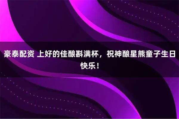 豪泰配资 上好的佳酿斟满杯，祝神酿星熊童子生日快乐！