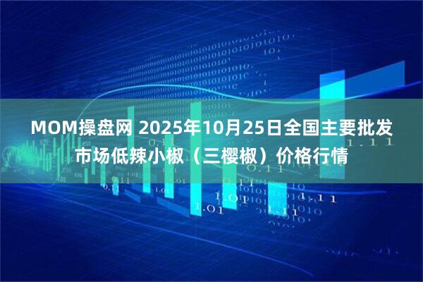 MOM操盘网 2025年10月25日全国主要批发市场低辣小椒（三樱椒）价格行情