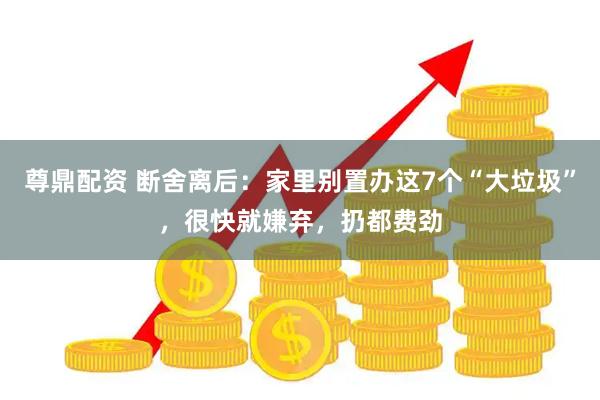 尊鼎配资 断舍离后:家里别置办这7个“大垃圾”,很快就嫌弃,扔都费劲