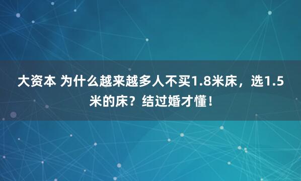 大资本 为什么越来越多人不买1.8米床,选1.5米的床?结过婚才懂!