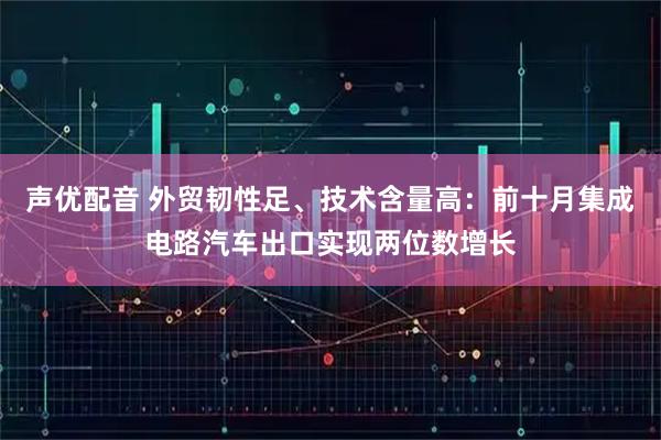 声优配音 外贸韧性足、技术含量高:前十月集成电路汽车出口实现两位数增长