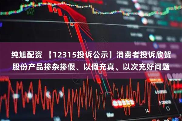 纯旭配资 【12315投诉公示】消费者投诉欣贺股份产品掺杂掺假、以假充真、以次充好问题