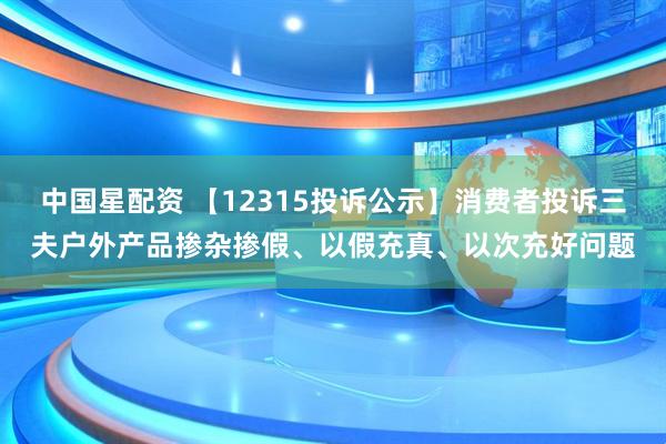 中国星配资 【12315投诉公示】消费者投诉三夫户外产品掺杂掺假、以假充真、以次充好问题