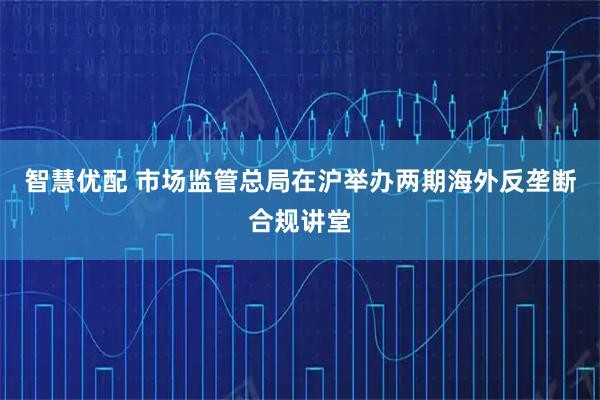 智慧优配 市场监管总局在沪举办两期海外反垄断合规讲堂