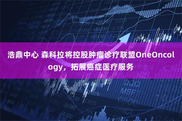 浩鼎中心 森科拉将控股肿瘤诊疗联盟OneOncology，拓展癌症医疗服务