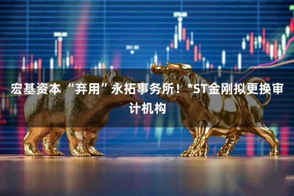 宏基资本 “弃用”永拓事务所！*ST金刚拟更换审计机构