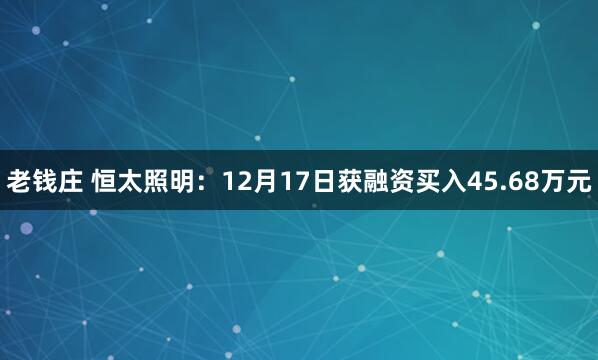 老钱庄 恒太照明：12月17日获融资买入45.68万元