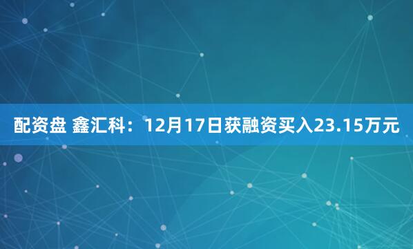 配资盘 鑫汇科：12月17日获融资买入23.15万元