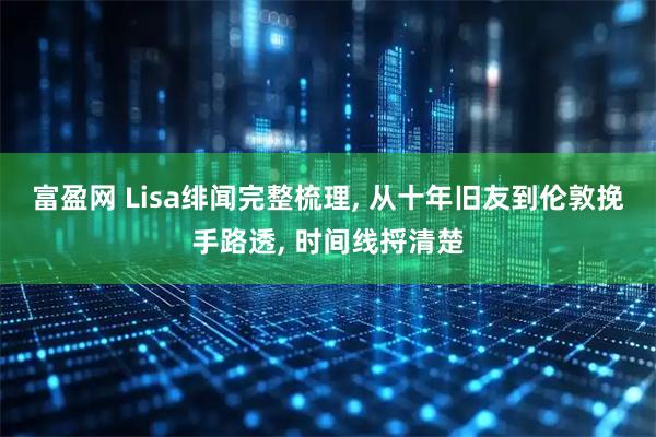 富盈网 Lisa绯闻完整梳理, 从十年旧友到伦敦挽手路透, 时间线捋清楚